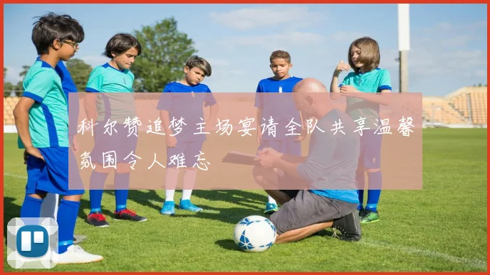 科尔赞追梦主场宴请全队共享温馨氛围令人难忘