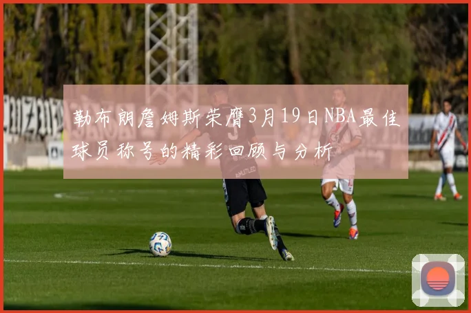 勒布朗詹姆斯荣膺3月19日NBA最佳球员称号的精彩回顾与分析