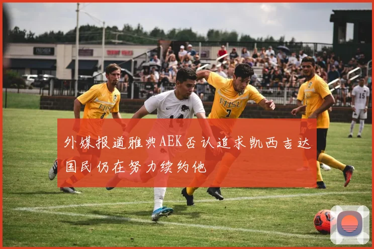 外媒报道雅典AEK否认追求凯西吉达国民仍在努力续约他