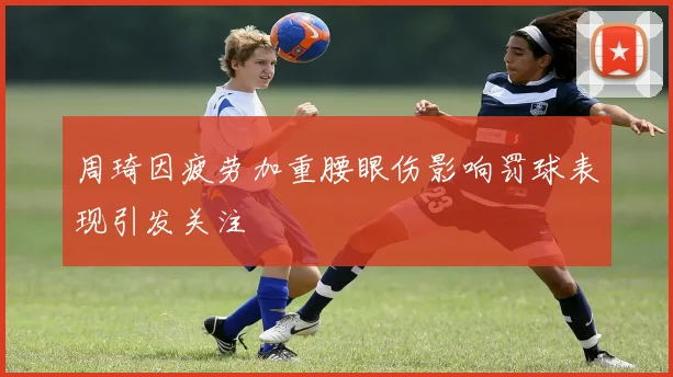 周琦因疲劳加重腰眼伤影响罚球表现引发关注