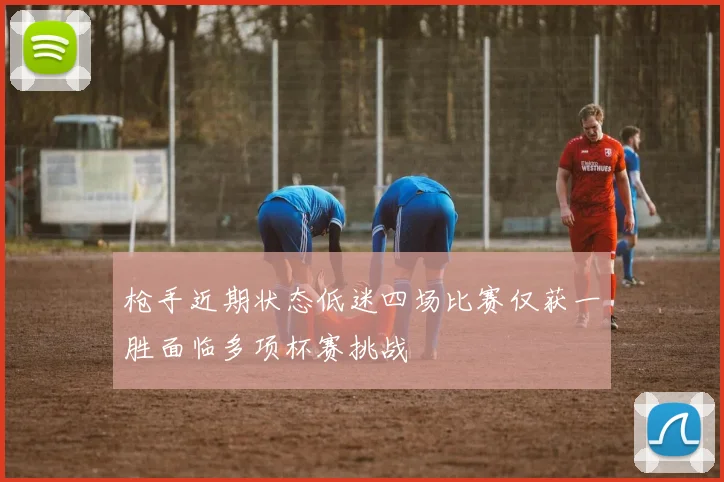 枪手近期状态低迷四场比赛仅获一胜面临多项杯赛挑战