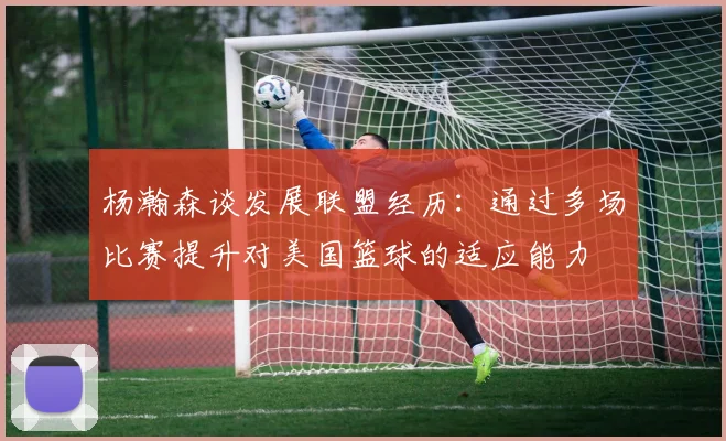 杨瀚森谈发展联盟经历：通过多场比赛提升对美国篮球的适应能力