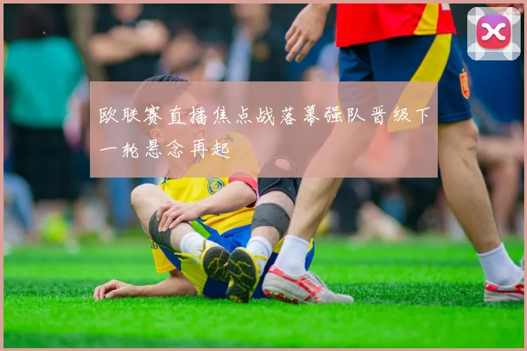 欧联赛直播焦点战落幕强队晋级下一轮悬念再起
