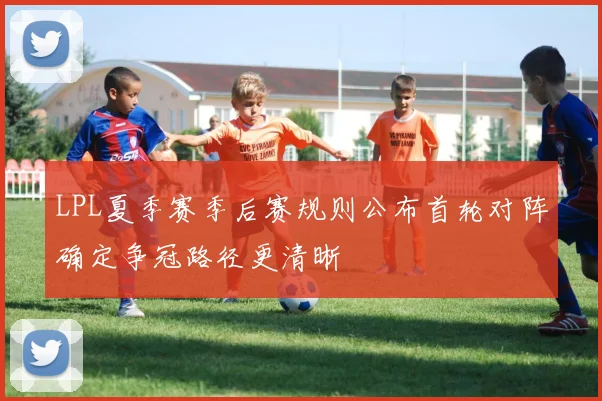 LPL夏季赛季后赛规则公布首轮对阵确定争冠路径更清晰
