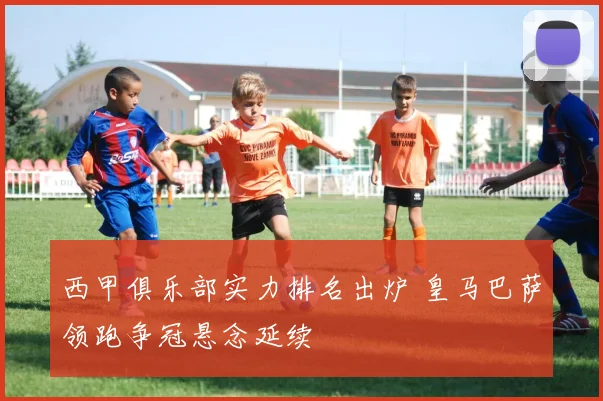 西甲俱乐部实力排名出炉 皇马巴萨领跑争冠悬念延续