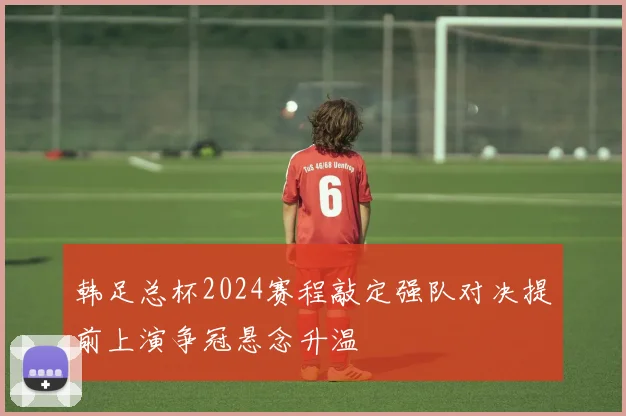 韩足总杯2024赛程敲定强队对决提前上演争冠悬念升温