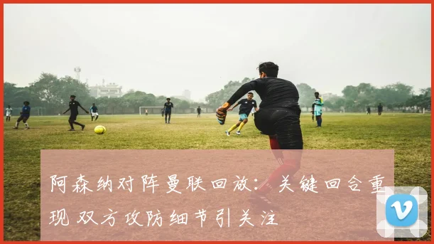 阿森纳对阵曼联回放：关键回合重现 双方攻防细节引关注