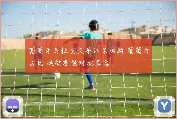 葡萄牙乌拉圭交手记录回顾 葡萄牙占优 延续赛场对抗悬念