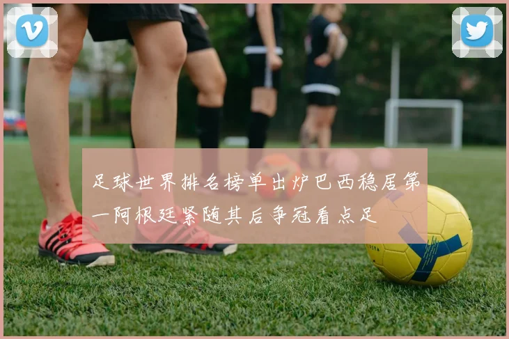 足球世界排名榜单出炉巴西稳居第一阿根廷紧随其后争冠看点足