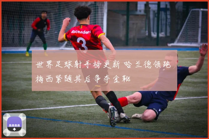 世界足球射手榜更新 哈兰德领跑 梅西紧随其后争夺金靴