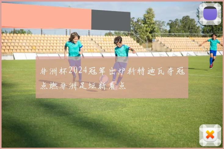 非洲杯2024冠军出炉科特迪瓦夺冠点燃非洲足坛新看点