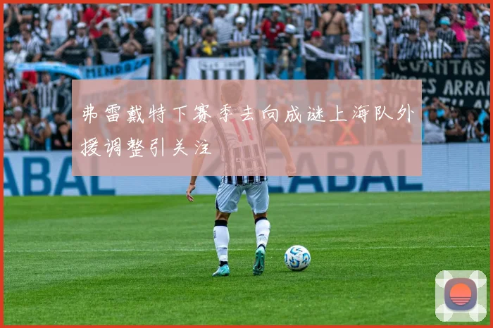 弗雷戴特下赛季去向成谜上海队外援调整引关注