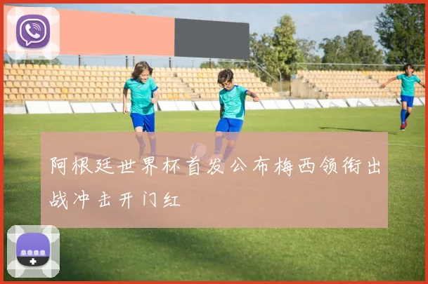 阿根廷世界杯首发公布梅西领衔出战冲击开门红