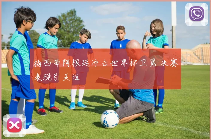 梅西率阿根廷冲击世界杯卫冕 决赛表现引关注