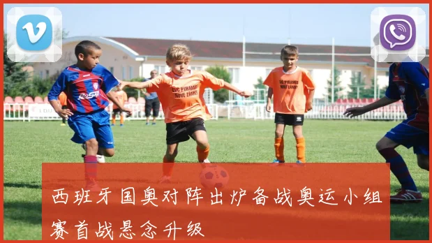西班牙国奥对阵出炉备战奥运小组赛首战悬念升级