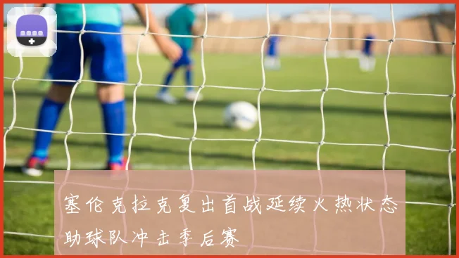 塞伦克拉克复出首战延续火热状态助球队冲击季后赛