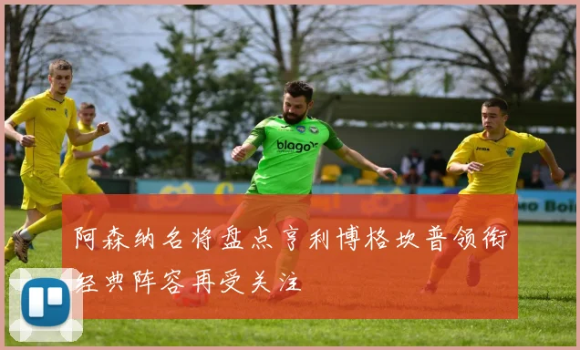 阿森纳名将盘点亨利博格坎普领衔经典阵容再受关注