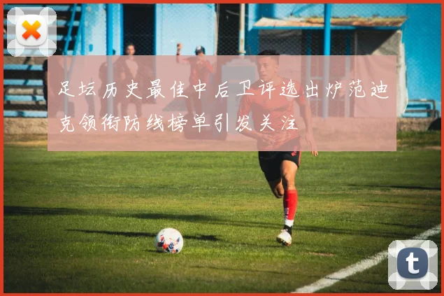 足坛历史最佳中后卫评选出炉范迪克领衔防线榜单引发关注