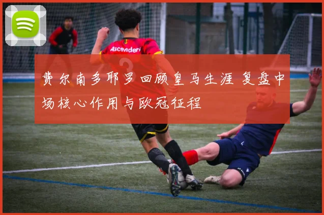 费尔南多耶罗回顾皇马生涯 复盘中场核心作用与欧冠征程