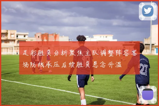 足彩胜负分析聚焦主队调整阵容客场防线承压后续胜负悬念升温