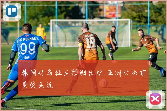 韩国对乌拉圭预测出炉 亚洲对决前景受关注